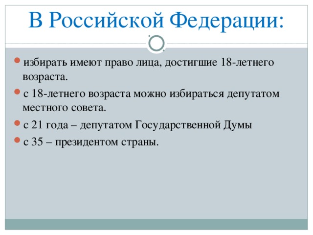 В Российской Федерации: избирать имеют право лица, достигшие 18-летнего возраста. с 18-летнего возраста можно избираться депутатом местного совета. с 21 года – депутатом Государственной Думы с 35 – президентом страны. 