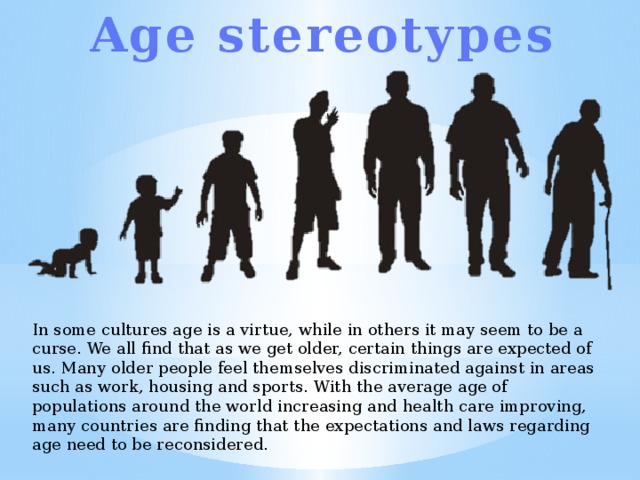 Age stereotypes In some cultures age is a virtue, while in others it may seem to be a curse. We all find that as we get older, certain things are expected of us. Many older people feel themselves discriminated against in areas such as work, housing and sports. With the average age of populations around the world increasing and health care improving, many countries are finding that the expectations and laws regarding age need to be reconsidered. 