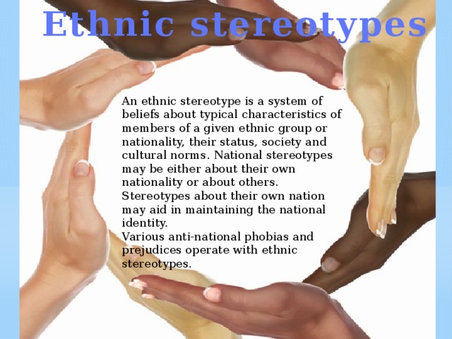 Ethnic stereotypes An ethnic stereotype is a system of beliefs about typical characteristics of members of a given ethnic group or nationality, their status, society and cultural norms. National stereotypes may be either about their own nationality or about others. Stereotypes about their own nation may aid in maintaining the national identity. Various anti-national phobias and prejudices operate with ethnic stereotypes. 
