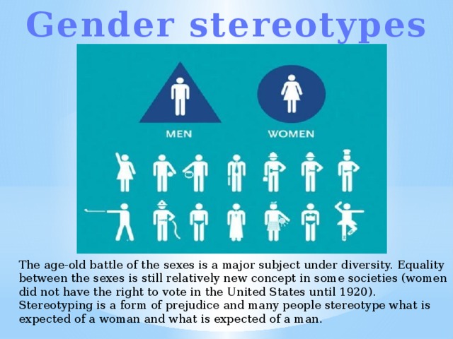 Gender stereotypes The age-old battle of the sexes is a major subject under diversity. Equality between the sexes is still relatively new concept in some societies (women did not have the right to vote in the United States until 1920). Stereotyping is a form of prejudice and many people stereotype what is expected of a woman and what is expected of a man. 