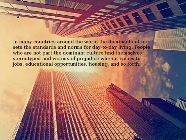 In many countries around the world the dominant culture sets the standards and norms for day-to-day living. People who are not part the dominant culture find themselves stereotyped and victims of prejudice when it comes to jobs, educational opportunities, housing, and so forth. 