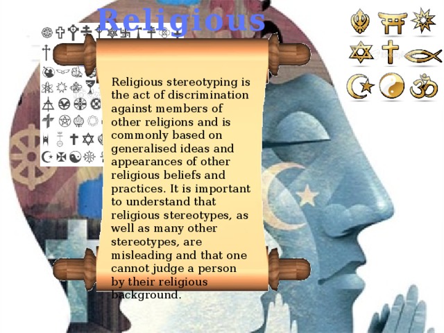 Religious stereotypes Religious stereotyping is the act of discrimination against members of other religions and is commonly based on generalised ideas and appearances of other religious beliefs and practices. It is important to understand that religious stereotypes, as well as many other stereotypes, are misleading and that one cannot judge a person by their religious background. 