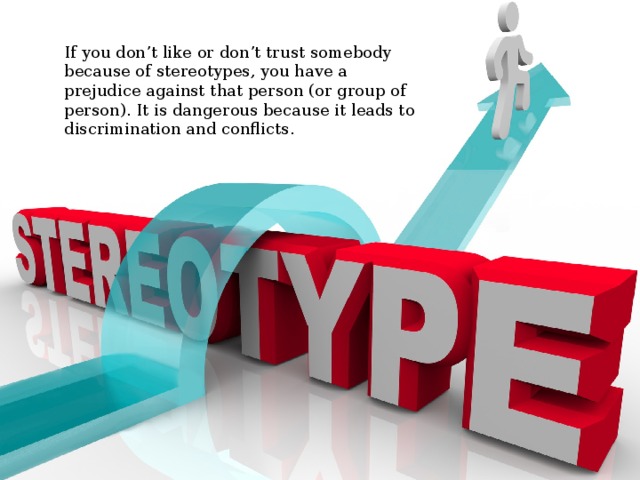 If you don’t like or don’t trust somebody because of stereotypes, you have a prejudice against that person (or group of person). It is dangerous because it leads to discrimination and conflicts. 