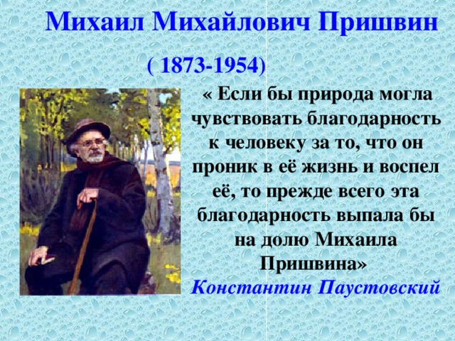 Михаил Михайлович  Пришвин ( 1873-1954)   « Если бы природа могла чувствовать благодарность к человеку за то, что он проник в её жизнь и воспел её, то прежде всего эта благодарность выпала бы на долю Михаила Пришвина» Константин  Паустовский 