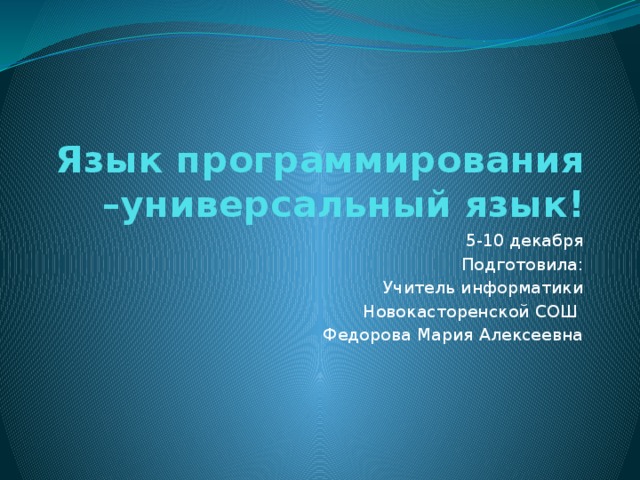 Язык программирования –универсальный язык! 5-10 декабря Подготовила: Учитель информатики Новокасторенской СОШ Федорова Мария Алексеевна 