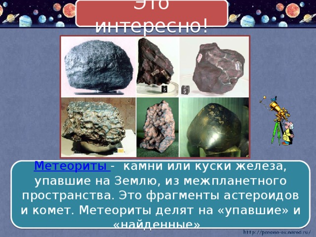 Это интересно! Метеориты - камни или куски железа, упавшие на Землю, из межпланетного пространства. Это фрагменты астероидов и комет. Метеориты делят на «упавшие» и «найденные». 