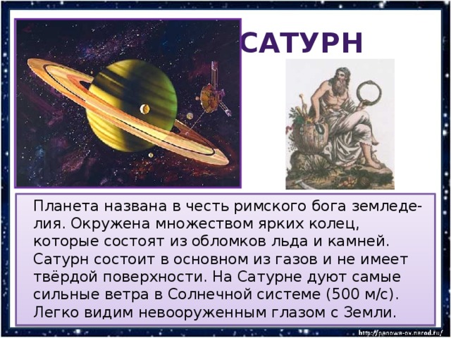  Сатурн  Планета названа в честь римского бога земледе-лия. Окружена множеством ярких колец, которые состоят из обломков льда и камней. Сатурн состоит в основном из газов и не имеет твёрдой поверхности. На Сатурне дуют самые сильные ветра в Солнечной системе (500 м/с). Легко видим невооруженным глазом с Земли. 