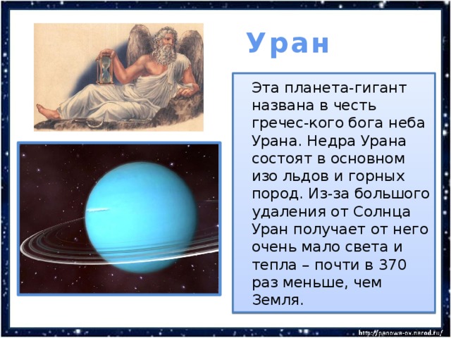  Уран  Эта планета-гигант названа в честь гречес-кого бога неба Урана. Недра Урана состоят в основном изо льдов и горных пород. Из-за большого удаления от Солнца Уран получает от него очень мало света и тепла – почти в 370 раз меньше, чем Земля. 