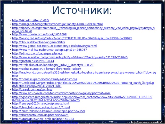 Источники: http://viki.rdf.ru/item/1436/ http://900igr.net/fotografii/astronomija/Planety-1/004-Solntse.html http://alpservice.org/item/nauka_i_tehnologii/u_planet_solnechnoy_sistemy_vse_eche_poyavlyayutsya_novye_sputniki/ http://www.bookin.org.ru/book/1057698 http://young.rzd.ru/blog/public/young?STRUCTURE_ID=5043&layer_id=3833&id=39995 http://oboi.ws/download-original-9016/ http://www.gomel-sat.net/710-planetarnye-issledovaniya.html http://www.mal-kuz.ru/forum/viewtopic.php?p=365767 http://edinstvo.org/page/gas_planets http://www.eurostyx.com/comments.php?y=07&m=12&entry=entry071228-202045 http://gladfan.ru/stuff/5-1-0-44 http://witch-club.at.ua/load/bogini_ljubvi_i_krasoty/1-1-0-23 http://istclub.ru/topic/94-ferraro-florentiiskii-sobor/ http://madworld.com.ua/earth/326-eshhe-neskolko-let-zhary-i-zemlya-prevratitsya-v-veneru.html?do=register http://rndnet.ru/part-photop/zemlya-iz-kosmosa http://ru.wikipedia.org/w/index.php?title=%D0%A4%D0%B0%D0%B9%D0%BB:Rotating_earth_(large).gif&filetimestamp=20041218213600 http://parsek.com.ua/zemlya/ http://www.art-in-exile.com/forums/photopost/showgallery.php?cat=649 http://ognesfera.ru/ognesfera/index.php?option=com_content&view=article&id=551:2010-11-22-18-58-27&catid=68:2010-11-22-17-55-55&Itemid=75 http://tanyago2010.narod.ru/planets.html http://otr-sch-3.narod.ru/rab-kosm/17.html http://forum.zdorovie-kama.ru/viewtopic.php?id=159 http://photoportal.com.ua/photo/show/25 http://ugabuga.ru/view_grek_mif.php?id=223 http://smexota.net/all/05-2011/1d9e485db9.php http://solarsystem.ucoz.net/index/jupiter/0-16 http://www.sistemasolnca.ru/izobrajeniya/izobrajeniya-saita/153-mars-fobos-i-deimos.html http://900igr.net/fotografii/fizika/Zakon-Njutona/006-Gravitatsija.html http://uzhevsk.ru/?m=201103&paged=5 http://mti.edu.ru/blog/2011-03/12516-kto-razogrevaet-sputnik-saturna http://www.clubnote.ru/forum/lofiversion/index.php/t7738.html 