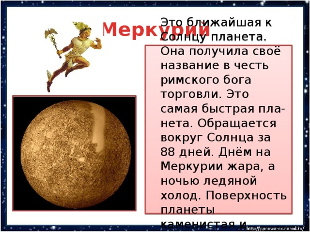 Меркурий  Это ближайшая к Солнцу планета. Она получила своё название в честь римского бога торговли. Это самая быстрая пла-нета. Обращается вокруг Солнца за 88 дней. Днём на Меркурии жара, а ночью ледяной холод. Поверхность планеты каменистая и пустынная. 