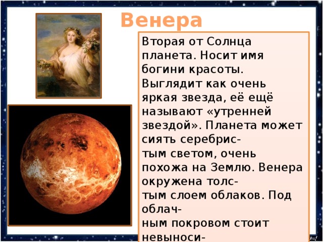 Венера Вторая от Солнца планета. Носит имя богини красоты. Выглядит как очень яркая звезда, её ещё называют «утренней звездой». Планета может сиять серебрис- тым светом, очень похожа на Землю. Венера окружена толс- тым слоем облаков. Под облач- ным покровом стоит невыноси- мая жара. В атмосфере Венеры молнии бьют чаще Земных на 2 порядка. На ней обнаружены тысячи древних вулканов, сотни кратеров, горы. 