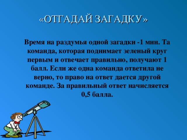 «ОТГАДАЙ ЗАГАДКУ» Время на раздумья одной загадки -1 мин. Та команда, которая поднимает зеленый круг первым и отвечает правильно, получают 1 балл. Если же одна команда ответила не верно, то право на ответ дается другой команде. За правильный ответ начисляется 0,5 балла. 