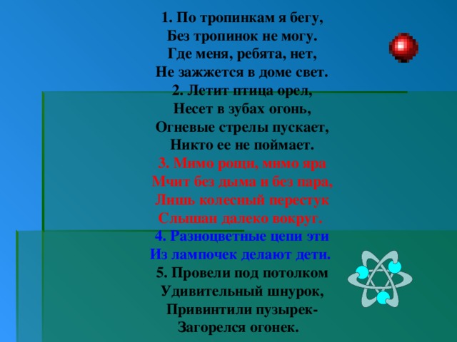 1. По тропинкам я бегу, Без тропинок не могу. Где меня, ребята, нет, Не зажжется в доме свет. 2. Летит птица орел, Несет в зубах огонь, Огневые стрелы пускает, Никто ее не поймает. 3. Мимо рощи, мимо яра Мчит без дыма и без пара, Лишь колесный перестук Слышан далеко вокруг. 4. Разноцветные цепи эти Из лампочек делают дети. 5. Провели под потолком Удивительный шнурок, Привинтили пузырек- Загорелся огонек. 
