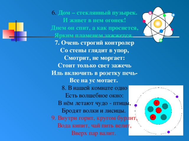 6. Дом – стеклянный пузырек. И живет в нем огонек! Днем он спит, а как проснется, Ярким пламенем зажжется. 7. Очень строгий контролер Со стены глядит в упор, Смотрит, не моргает: Стоит только свет зажечь Иль включить в розетку печь- Все на ус мотает. 8. В нашей комнате одно Есть волшебное окно: В нём летают чудо - птицы, Бродят волки и лисицы. 9. Внутри горит, кругом бурлит, Вода кипит, чай пить велит, Вверх пар валит. 