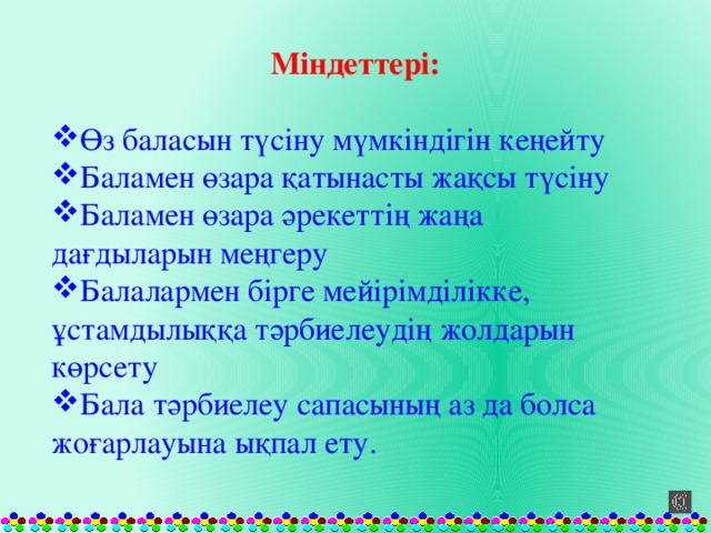 Міндеттері: Өз баласын түсіну мүмкіндігін кеңейту Баламен өзара қатынасты жақсы түсіну Баламен өзара әрекеттің жаңа дағдыларын меңгеру Балалармен бірге мейірімділікке, ұстамдылыққа тәрбиелеудің жолдарын көрсету Бала тәрбиелеу сапасының аз да болса жоғарлауына ықпал ету. 