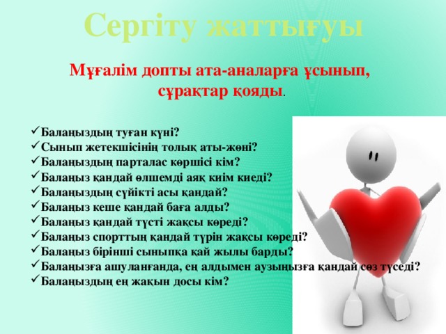 Сергіту жаттығуы Мұғалім допты ата-аналарға ұсынып, сұрақтар қояды . Балаңыздың туған күні? Сынып жетекшісінің толық аты-жөні? Балаңыздың парталас көршісі кім? Балаңыз қандай өлшемді аяқ киім киеді? Балаңыздың сүйікті асы қандай? Балаңыз кеше қандай баға алды? Балаңыз қандай түсті жақсы көреді? Балаңыз спорттың қандай түрін жақсы көреді? Балаңыз бірінші сыныпқа қай жылы барды? Балаңызға ашуланғанда, ең алдымен аузыңызға қандай сөз түседі? Балаңыздың ең жақын досы кім? 