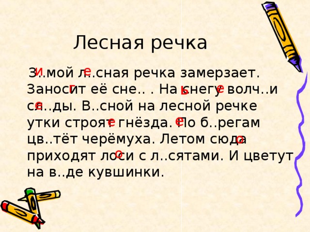 Лесная речка и е  З..мой л..сная речка замерзает. Заносит её сне.. . На снегу волч..и сл..ды. В..сной на лесной речке утки строят гнёзда. По б..регам цв..тёт черёмуха. Летом сюда приходят лоси с л..сятами. И цветут на в..де кувшинки. ь е г е е е о о 