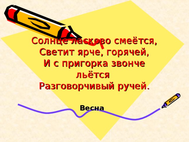 Солнце ласково смеётся,  Светит ярче, горячей,  И с пригорка звонче льётся  Разговорчивый ручей.   Весна  