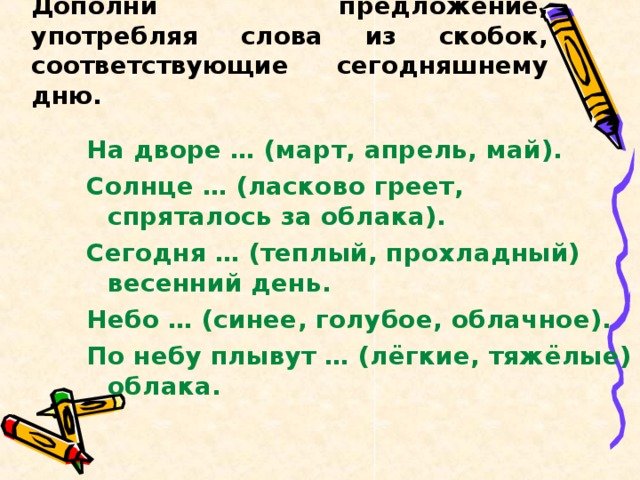 Дополни предложение, употребляя слова из скобок, соответствующие сегодняшнему дню. На дворе … (март, апрель, май). Солнце … (ласково греет, спряталось за облака). Сегодня … (теплый, прохладный) весенний день. Небо … (синее, голубое, облачное). По небу плывут … (лёгкие, тяжёлые) облака. 