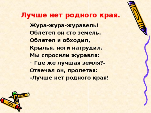 Лучше нет родного края. Жура-жура-журавель! Облетел он сто земель. Облетел и обходил, Крылья, ноги натрудил. Мы спросили журавля: Где же лучшая земля?- Отвечал он, пролетая: -Лучше нет родного края!  