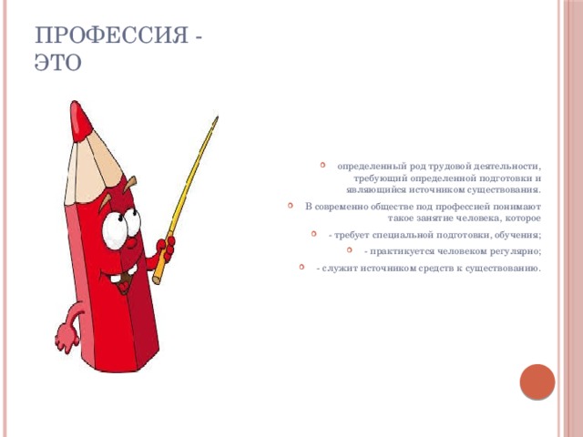 ПРОФЕССИЯ - это определенный род трудовой деятельности, требующий определенной подготовки и являющийся источником существования. В современно обществе под профессией понимают такое занятие человека, которое - требует специальной подготовки, обучения; - практикуется человеком регулярно; - служит источником средств к существованию.  
