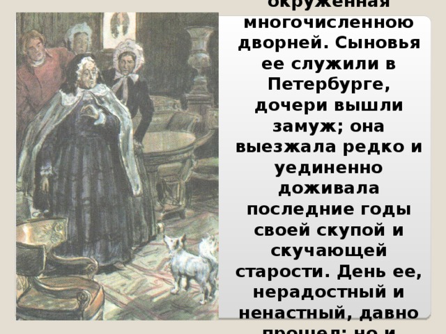 Вдова, окруженная многочисленною дворней. Сыновья ее служили в Петербурге, дочери вышли замуж; она выезжала редко и уединенно доживала последние годы своей скупой и скучающей старости. День ее, нерадостный и ненастный, давно прошел; но и вечер ее был чернее ночи. 