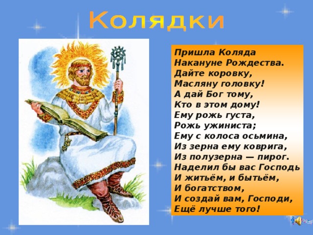 Пришла Коляда  Накануне Рождества.  Дайте коровку,  Масляну головку!  А дай Бог тому,  Кто в этом дому!  Ему рожь густа,  Рожь ужиниста;  Ему с колоса осьмина,  Из зерна ему коврига,  Из полузерна — пирог.  Наделил бы вас Господь  И житьём, и бытьём,  И богатством,  И создай вам, Господи,  Ещё лучше того! 