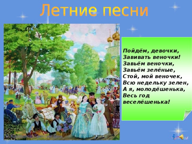 Пойдём, девочки,  Завивать веночки!  Завьём веночки,  Завьём зелёные,  Стой, мой веночек,  Всю недельку зелен,  А я, молодёшенька,  Весь год веселёшенька! Б. Кустодиев. Троицын день 