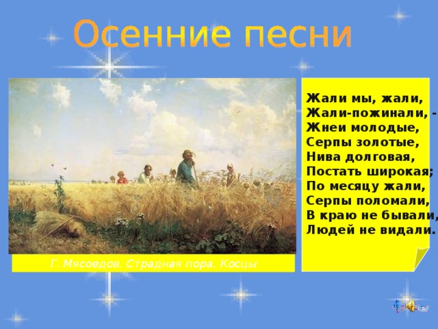 Жали мы, жали, Жали-пожинали, - Жнеи молодые, Серпы золотые, Нива долговая, Постать широкая; По месяцу жали, Серпы поломали, В краю не бывали, Людей не видали. Г. Мясоедов. Страдная пора. Косцы 