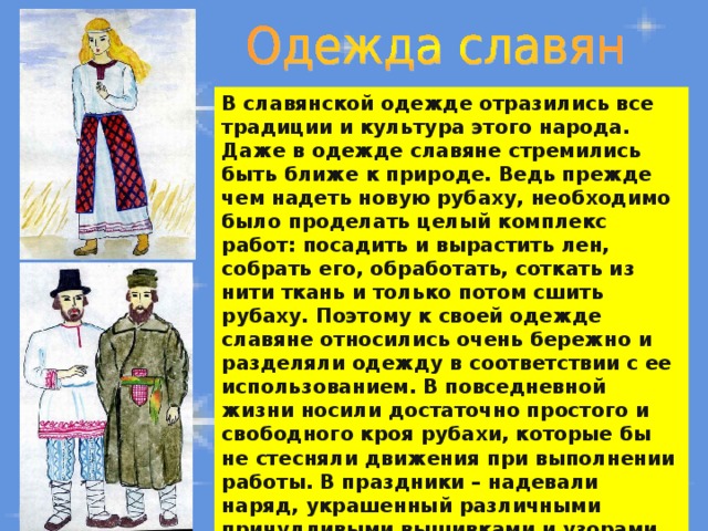 В славянской одежде отразились все традиции и культура этого народа. Даже в одежде славяне стремились быть ближе к природе. Ведь прежде чем надеть новую рубаху, необходимо было проделать целый комплекс работ: посадить и вырастить лен, собрать его, обработать, соткать из нити ткань и только потом сшить рубаху. Поэтому к своей одежде славяне относились очень бережно и разделяли одежду в соответствии с ее использованием. В повседневной жизни носили достаточно простого и свободного кроя рубахи, которые бы не стесняли движения при выполнении работы. В праздники – надевали наряд, украшенный различными причудливыми вышивками и узорами. 