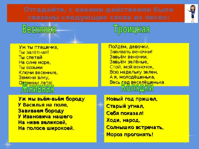 Отгадайте, с какими действиями были связаны следующие слова из песен:  Пойдём, девочки,  Завивать веночки!  Завьём веночки,  Завьём зелёные,  Стой, мой веночек,  Всю недельку зелен,  А я, молодёшенька,  Весь год веселёшенька   Уж ты пташечка,  Ты залётная!  Ты слетай  На сине море,  Ты возьми  Ключи весенние,  Замкни зиму,  Отомкни лето!  Уж мы вьём-вьём бороду  У Василья на поле,  Завиваем бороду  У Ивановича нашего  На ниве великоей,  На полосе широкоей. Новый год пришел, Старый угнал, Себя показал! Ходи, народ, Солнышко встречать, Мороз прогонять! 