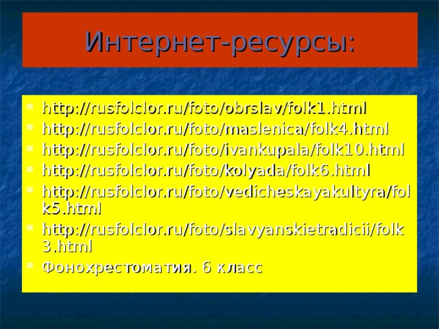 Интернет-ресурсы: http://rusfolclor.ru/foto/obrslav/folk1.html http://rusfolclor.ru/foto/maslenica/folk4.html http://rusfolclor.ru/foto/ivankupala/folk10.html http://rusfolclor.ru/foto/kolyada/folk6.html http://rusfolclor.ru/foto/vedicheskayakultyra/folk5.html http://rusfolclor.ru/foto/slavyanskietradicii/folk3.html Фонохрестоматия. 6 класс 