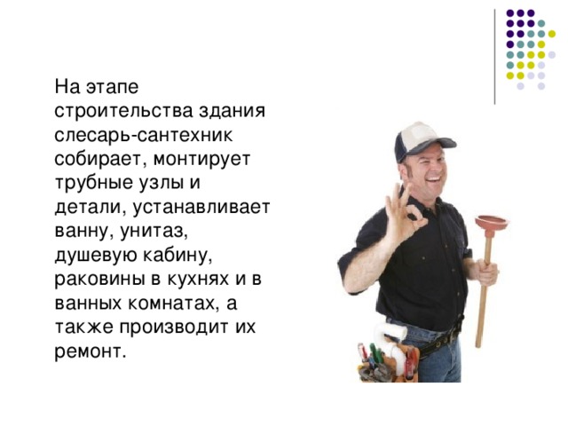  На этапе строительства здания слесарь-сантехник собирает, монтирует трубные узлы и детали, устанавливает ванну, унитаз, душевую кабину, раковины в кухнях и в ванных комнатах, а также производит их ремонт. 