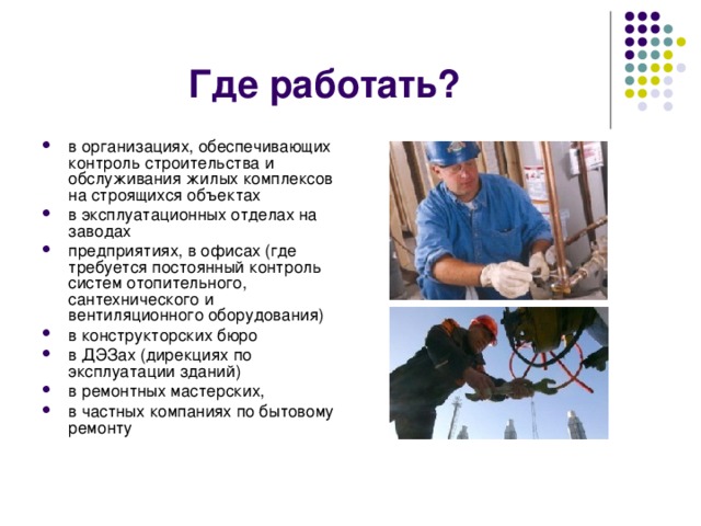 Где работать? в организациях, обеспечивающих контроль строительства и обслуживания жилых комплексов на строящихся объектах в эксплуатационных отделах на заводах предприятиях, в офисах (где требуется постоянный контроль систем отопительного, сантехнического и вентиляционного оборудования) в конструкторских бюро в ДЭЗах (дирекциях по эксплуатации зданий) в ремонтных мастерских, в частных компаниях по бытовому ремонту 