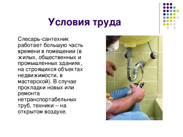 Условия труда  Слесарь-сантехник работает большую часть времени в помещении (в жилых, общественных и промышленных зданиях, на строящихся объектах недвижимости, в мастерской). В случае прокладки новых или ремонта нетранспортабельных труб, техники – на открытом воздухе. 