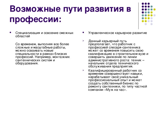 Возможные пути развития в профессии: Специализация и освоение смежных областей  Управленческое карьерное развитие   Со временем, выполняя все более сложные и масштабные работы, можно осваивать новые специальности в рамках близких профессий. Например, монтажник сантехнических систем и оборудования. Данный карьерный путь предполагает, что работник с профессией слесаря-сантехника может со временем повысить свою квалификацию в строительном вузе и совершить движение по линии административного роста: техник – начальник отдела технического обслуживания предприятия. Квалифицированный работник со временем совершенствует навыки, нарабатывает свой уникальный профессиональный опыт и может создать собственный бизнес по ремонту сантехники, по типу частной компании «Муж на час». 