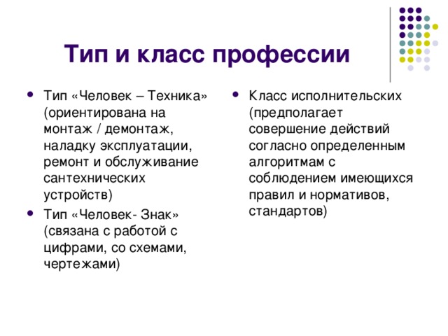 Тип и класс профессии Тип «Человек – Техника» (ориентирована на монтаж / демонтаж, наладку эксплуатации, ремонт и обслуживание сантехнических устройств) Тип «Человек- Знак» (связана с работой с цифрами, со схемами, чертежами) Класс исполнительских (предполагает совершение действий согласно определенным алгоритмам с соблюдением имеющихся правил и нормативов, стандартов) 