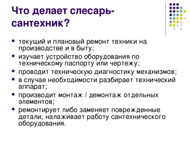 Что делает слесарь-сантехник? текущий и плановый ремонт техники на производстве и в быту; изучает устройство оборудования по техническому паспорту или чертежу; проводит техническую диагностику механизмов; в случае необходимости разбирает технический аппарат; производит монтаж / демонтаж отдельных элементов; ремонтирует либо заменяет поврежденные детали, налаживает работу сантехнического оборудования. 