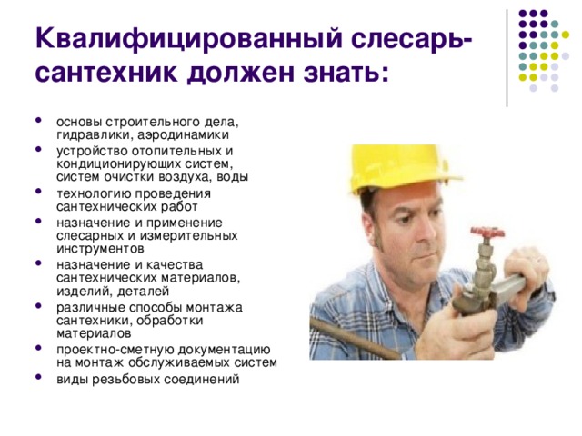 Квалифицированный слесарь-сантехник должен знать: основы строительного дела, гидравлики, аэродинамики устройство отопительных и кондиционирующих систем, систем очистки воздуха, воды технологию проведения сантехнических работ назначение и применение слесарных и измерительных инструментов назначение и качества сантехнических материалов, изделий, деталей различные способы монтажа сантехники, обработки материалов проектно-сметную документацию на монтаж обслуживаемых систем виды резьбовых соединений 