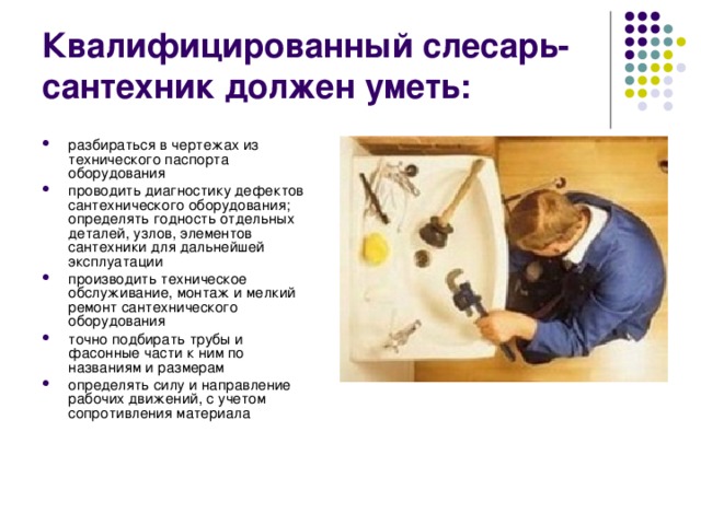 Квалифицированный слесарь-сантехник должен уметь: разбираться в чертежах из технического паспорта оборудования проводить диагностику дефектов сантехнического оборудования; определять годность отдельных деталей, узлов, элементов сантехники для дальнейшей эксплуатации производить техническое обслуживание, монтаж и мелкий ремонт сантехнического оборудования точно подбирать трубы и фасонные части к ним по названиям и размерам определять силу и направление рабочих движений, с учетом сопротивления материала 