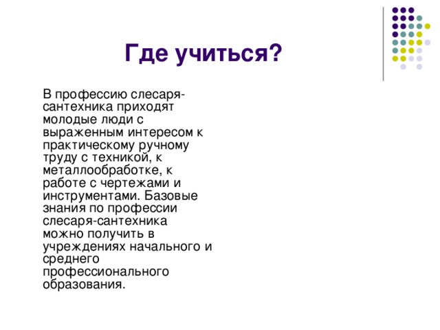 Где учиться?  В профессию слесаря-сантехника приходят молодые люди с выраженным интересом к практическому ручному труду с техникой, к металлообработке, к работе с чертежами и инструментами. Базовые знания по профессии слесаря-сантехника можно получить в учреждениях начального и среднего профессионального образования. 