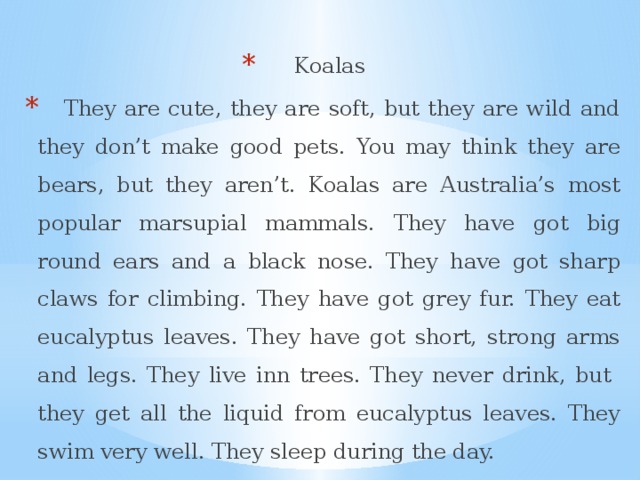 Koalas  They are cute, they are soft, but they are wild and they don’t make good pets. You may think they are bears, but they aren’t. Koalas are Australia’s most popular marsupial mammals. They have got big round ears and a black nose. They have got sharp claws for climbing. They have got grey fur. They eat eucalyptus leaves. They have got short, strong arms and legs. They live inn trees. They never drink, but they get all the liquid from eucalyptus leaves. They swim very well. They sleep during the day. 