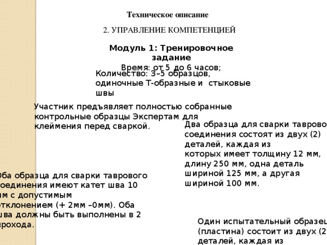 Техническое описание 2. УПРАВЛЕНИЕ КОМПЕТЕНЦИЕЙ Модуль 1: Тренировочное задание Время: от 5 до 6 часов; Количество: 3–5 образцов, одиночные Т-образные и стыковые швы Участник предъявляет полностью собранные контрольные образцы Экспертам для клеймения перед сваркой. Два образца для сварки таврового соединения состоят из двух (2) деталей, каждая из которых имеет толщину 12 мм, длину 250 мм, одна деталь шириной 125 мм, а другая шириной 100 мм. Оба образца для сварки таврового соединения имеют катет шва 10 мм с допустимым отклонением (+ 2мм –0мм). Оба шва должны быть выполнены в 2 прохода. Один испытательный образец (пластина) состоит из двух (2) деталей, каждая из которых имеет толщину 10 мм, ширину 100 мм и длину 250 мм. 
