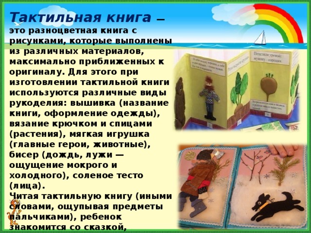 Тактильная книга   — это разноцветная книга с рисунками, которые выполнены из различных материалов, максимально приближенных к оригиналу. Для этого при изготовлении тактильной книги используются различные виды рукоделия: вышивка (название книги, оформление одежды), вязание крючком и спицами (растения), мягкая игрушка (главные герои, животные), бисер (дождь, лужи — ощущение мокрого и холодного), соленое тесто (лица).  Читая тактильную книгу (иными словами, ощупывая предметы пальчиками), ребенок знакомится со сказкой, природными явлениями, животным миром, предметами домашнего обихода. 