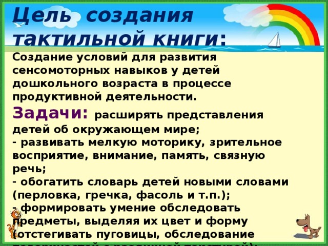 Цель создания тактильной книги : Создание условий для развития сенсомоторных навыков у детей дошкольного возраста в процессе продуктивной деятельности.  Задачи:  расширять представления детей об окружающем мире;  - развивать мелкую моторику, зрительное восприятие, внимание, память, связную речь;  - обогатить словарь детей новыми словами (перловка, гречка, фасоль и т.п.);  - формировать умение обследовать предметы, выделяя их цвет и форму (отстегивать пуговицы, обследование поверхностей с различной текстурой);-воспитывать познавательный интерес, усидчивость .    