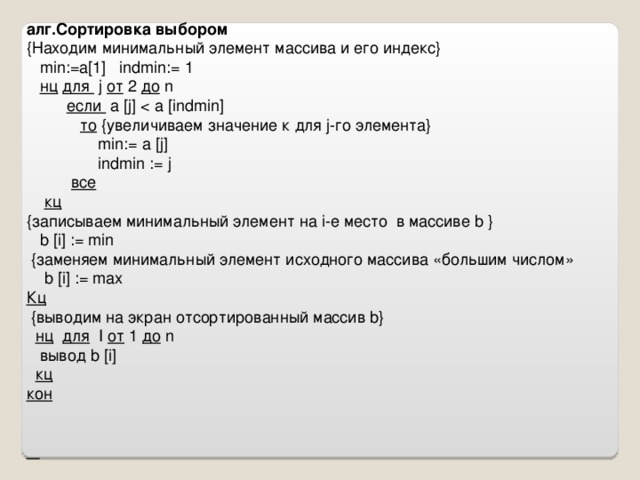 алг.Сортировка выбором { Находим минимальный элемент массива и его индекс }  min := a[1]  indmin := 1  нц  для  j от 2 до  n  если  a  [j]  то  { увеличиваем значение к для j- го элемента }  min := a  [j]  indmin := j   все  кц { записываем минимальный элемент на i -е место в массиве b  }  b  [i] := min  { заменяем минимальный элемент исходного массива «большим числом»   b  [i] := max Кц  { выводим на экран отсортированный массив b}  нц  для  I от 1 до  n  вывод b  [i]   кц кон