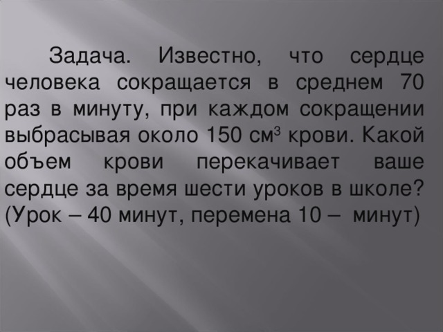  Задача. Известно, что сердце человека сокращается в среднем 70 раз в минуту, при каждом сокращении выбрасывая около 150 см 3 крови. Какой объем крови перекачивает ваше сердце за время шести уроков в школе? (Урок – 40 минут, перемена 10 – минут) 