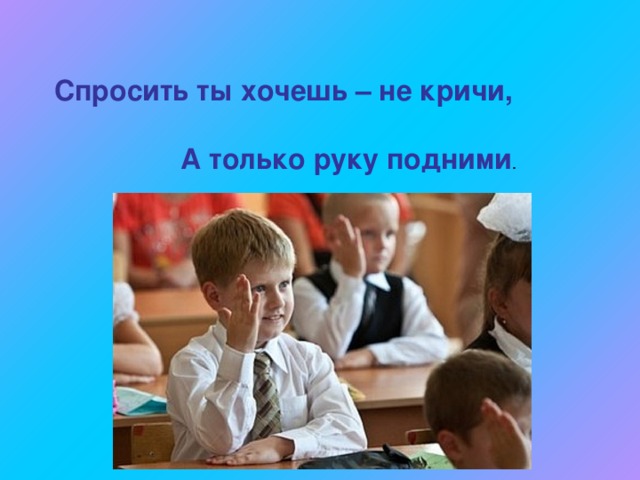Спросить ты хочешь – не кричи,    А только руку подними . 