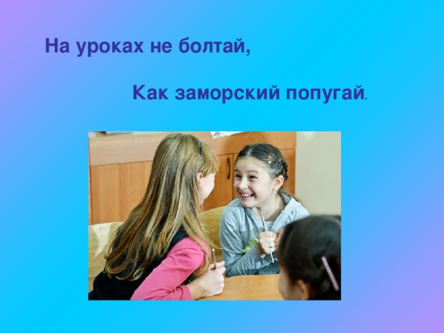 На уроках не болтай,    Как заморский попугай . 