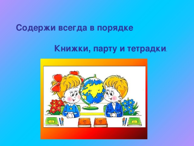 Содержи всегда в порядке    Книжки, парту и тетрадки . 